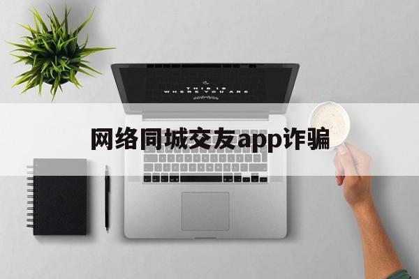 网络同城交友app诈骗(网络同城交友app诈骗套路)