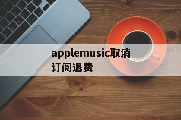 applemusic取消订阅退费(apple music取消订阅还扣钱)